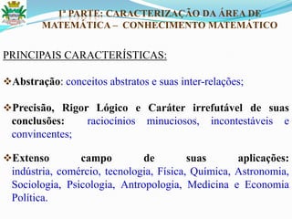 1ª PARTE: CARACTERIZAÇÃO DA ÁREA DE
MATEMÁTICA – CONHECIMENTO MATEMÁTICO
PRINCIPAIS CARACTERÍSTICAS:
Abstração: conceitos abstratos e suas inter-relações;
Precisão, Rigor Lógico e Caráter irrefutável de suas
conclusões: raciocínios minuciosos, incontestáveis e
convincentes;
Extenso campo de suas aplicações:
indústria, comércio, tecnologia, Física, Química, Astronomia,
Sociologia, Psicologia, Antropologia, Medicina e Economia
Política.
 