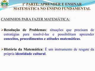 1ª PARTE: APRENDER E ENSINAR
MATEMÁTICA NO ENSINO FUNDAMENTAL
CAMINHOS PARA FAZER MATEMÁTICA:
Resolução de Problemas: situações que precisam de
estratégias para resolvê-las e possibilitam apreender
conceitos, procedimentos e atitudes matemáticas.
História da Matemática: É um instrumento de resgate da
própria identidade cultural.
 