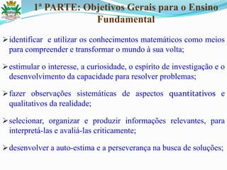 1ª PARTE: Objetivos Gerais para o Ensino
Fundamental
identificar e utilizar os conhecimentos matemáticos como meios
para compreender e transformar o mundo à sua volta;
estimular o interesse, a curiosidade, o espírito de investigação e o
desenvolvimento da capacidade para resolver problemas;
fazer observações sistemáticas de aspectos quantitativos e
qualitativos da realidade;
selecionar, organizar e produzir informações relevantes, para
interpretá-las e avaliá-las criticamente;
desenvolver a auto-estima e a perseverança na busca de soluções;
 