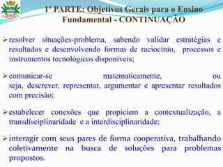 1ª PARTE: Objetivos Gerais para o Ensino
Fundamental - CONTINUAÇÃO
resolver situações-problema, sabendo validar estratégias e
resultados e desenvolvendo formas de raciocínio, processos e
instrumentos tecnológicos disponíveis;
comunicar-se matematicamente, ou
seja, descrever, representar, argumentar e apresentar resultados
com precisão;
estabelecer conexões que propiciem a contextualização, a
transdisciplinaridade e a interdisciplinaridade;
interagir com seus pares de forma cooperativa, trabalhando
coletivamente na busca de soluções para problemas
propostos.
 