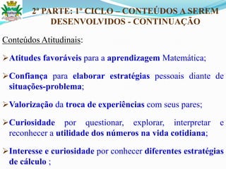 2ª PARTE: 1º CICLO – CONTEÚDOS A SEREM
DESENVOLVIDOS - CONTINUAÇÃO
Conteúdos Atitudinais:
Atitudes favoráveis para a aprendizagem Matemática;
Confiança para elaborar estratégias pessoais diante de
situações-problema;
Valorização da troca de experiências com seus pares;
Curiosidade por questionar, explorar, interpretar e
reconhecer a utilidade dos números na vida cotidiana;
Interesse e curiosidade por conhecer diferentes estratégias
de cálculo ;
 