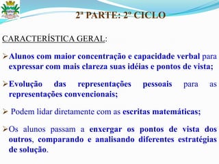 2ª PARTE: 2º CICLO
CARACTERÍSTICA GERAL:
Alunos com maior concentração e capacidade verbal para
expressar com mais clareza suas idéias e pontos de vista;
Evolução das representações pessoais para as
representações convencionais;
 Podem lidar diretamente com as escritas matemáticas;
Os alunos passam a enxergar os pontos de vista dos
outros, comparando e analisando diferentes estratégias
de solução.
 