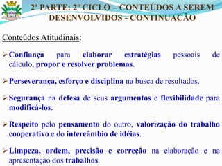 2ª PARTE: 2º CICLO – CONTEÚDOS A SEREM
DESENVOLVIDOS - CONTINUAÇÃO
Conteúdos Atitudinais:
Confiança para elaborar estratégias pessoais de
cálculo, propor e resolver problemas.
Perseverança, esforço e disciplina na busca de resultados.
Segurança na defesa de seus argumentos e flexibilidade para
modificá-los.
Respeito pelo pensamento do outro, valorização do trabalho
cooperativo e do intercâmbio de idéias.
Limpeza, ordem, precisão e correção na elaboração e na
apresentação dos trabalhos.
 