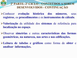 2ª PARTE: 2º CICLO – CONTEÚDOS A SEREM
DESENVOLVIDOS - CONTINUAÇÃO
Conhecer evolução histórica dos números, seus
registros, os procedimentos e os instrumentos de cálculo.
Valorização da utilidade dos sistemas de referência para
localização no espaço.
Observar simetrias e outras características das formas
geométricas, na natureza, nas artes e nas edificações.
Leitura de tabelas e gráficos como forma de obter e
analisar informações.
 
