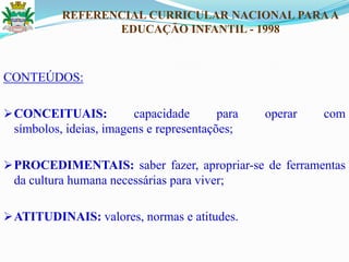 CONTEÚDOS:
CONCEITUAIS: capacidade para operar com
símbolos, ideias, imagens e representações;
PROCEDIMENTAIS: saber fazer, apropriar-se de ferramentas
da cultura humana necessárias para viver;
ATITUDINAIS: valores, normas e atitudes.
REFERENCIAL CURRICULAR NACIONAL PARAA
EDUCAÇÃO INFANTIL - 1998
 