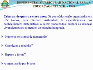 Crianças de quatro e cinco anos: Os conteúdos estão organizados em
três blocos, para oferecer visibilidade às especificidades dos
conhecimentos matemáticos a serem trabalhados, embora as crianças
vivenciem esses conteúdos de maneira integrada.
 ―Números e sistema de numeração‖
 ―Grandezas e medidas‖
 ―Espaço e forma‖
 A organização por blocos
REFERENCIAL CURRICULAR NACIONAL PARAA
EDUCAÇÃO INFANTIL - 1998
 