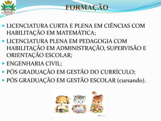  LICENCIATURA CURTA E PLENA EM CIÊNCIAS COM
HABILITAÇÃO EM MATEMÁTICA;
 LICENCIATURA PLENA EM PEDAGOGIA COM
HABILITAÇÃO EM ADMINISTRAÇÃO, SUPERVISÃO E
ORIENTAÇÃO ESCOLAR;
 ENGENHARIA CIVIL;
 PÓS GRADUAÇÃO EM GESTÃO DO CURRÍCULO;
 PÓS GRADUAÇÃO EM GESTÃO ESCOLAR (cursando).
FORMAÇÃO
 