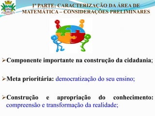 Componente importante na construção da cidadania;
Meta prioritária: democratização do seu ensino;
Construção e apropriação do conhecimento:
compreensão e transformação da realidade;
1ª PARTE: CARACTERIZAÇÃO DA ÁREA DE
MATEMÁTICA – CONSIDERAÇÕES PRELIMINARES
 