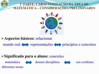 1ª PARTE: CARACTERIZAÇÃO DA ÁREA DE
MATEMÁTICA – CONSIDERAÇÕES PRELIMINARES
Aspectos básicos: relacionar
mundo real representações princípios e conceitos
Significado para o aluno: conexões
matemática demais disciplinas seu cotidiano
diferentes temas
 