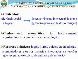 1ª PARTE: CARACTERIZAÇÃO DA ÁREA DE
MATEMÁTICA – CONSIDERAÇÕES PRELIMINARES
Conteúdos:
relevância social desenvolvimento intelectual do aluno
e lógica (processo permanente de construção)
Conhecimento matemático: foi historicamente
construído e está em permanente evolução;
Recursos didáticos: jogos, livros, vídeos, calculadoras,
computadores e outros materiais integrados a situações
que levem ao exercício da análise e da reflexão;
 
