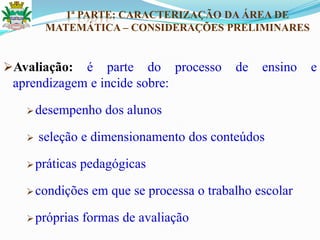 1ª PARTE: CARACTERIZAÇÃO DA ÁREA DE
MATEMÁTICA – CONSIDERAÇÕES PRELIMINARES
Avaliação: é parte do processo de ensino e
aprendizagem e incide sobre:
desempenho dos alunos
 seleção e dimensionamento dos conteúdos
práticas pedagógicas
condições em que se processa o trabalho escolar
próprias formas de avaliação
 
