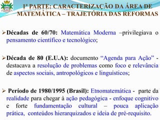 1ª PARTE: CARACTERIZAÇÃO DA ÁREA DE
MATEMÁTICA – TRAJETÓRIA DAS REFORMAS
Décadas de 60/70: Matemática Moderna –privilegiava o
pensamento científico e tecnológico;
Década de 80 (E.U.A): documento ―Agenda para Ação‖ -
destacava a resolução de problemas como foco e relevância
de aspectos sociais, antropológicos e linguísticos;
 Período de 1980/1995 (Brasil): Etnomatemática - parte da
realidade para chegar à ação pedagógica - enfoque cognitivo
e forte fundamentação cultural – pouca aplicação
prática, conteúdos hierarquizados e ideia de pré-requisito.
 