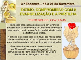 3.º Encontro – 15 a 21 de NovembroDÍZIMO, COMPROMISSO COM A EVANGELIZAÇÃO E A PARTILHA.TEXTO BIBLICO: 2 Cor. 9,5-15Toda essa preocupação pela coleta em favor dos necessitados da comunidade de Jerusalém demonstra que, desde o início, o econômico também fazia parte do testemunho cristão. A partilha e a solidariedade em favor dos mais pobres não se manifestavam só na própria comunidade, mas eram sinal de unidade entre as diversas comunidades. Esse intercâmbio material não era questão periférica da fé, mas autêntico veículo de comunicação do “dom extraordinário” de Deus e obediência ao Evangelho de Cristo.