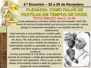 4.º Encontro – 22 a 29 de NovembroPLENÁRIA: COMO FALAR DE PARTILHA EM TEMPOS DE CRISE.TEXTO BIBLICO: Atos 2, 42-46Lucas apresenta o primeiro retrato da comunidade cristã. Ela nasce do anúncio fundamental que provoca a conversão; cresce graças à catequese evangélica e se espalha através do testemunho. Internamente a comunidade se mantém pela união com Deus e pela participação na páscoa de Jesus. Na vida prática, a conversão se exprime por um novo modelo de relações: a fraternidade substitui a opressão do poder, e a partilha dos bens supera a exploração do comércio A única autoridade é a de Deus, e se exprime através de prodígios e sinais que acompanham o testemunho dos apóstolos. Para Lucas, a vida dessa comunidade mostra o ideal da Igreja e o projeto de nova sociedade.