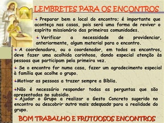 LEMBRETES PARA OS ENCONTROS Preparar bem o local do encontro; é importante que aconteça nas casas, pois será uma forma de reviver o espírito missionário das primeiras comunidades. Verificar a necessidade de providenciar, anteriormente, algum material para o encontro. A coordenadora, ou o coordenador, em todos os encontros, deve fazer uma acolhida carinhosa, dando especial atenção às pessoas que participam pela primeira vez. Se o encontro for numa casa, fazer um agradecimento especial à família que acolhe o grupo.Motivar as pessoas a trazer sempre a Bíblia.Não é necessário responder todas as perguntas que são apresentadas no subsidio. Ajudar o Grupo a realizar o Gesto Concreto sugerido no encontro ou descobrir outro mais adequado para a realidade do grupo.BOM TRABALHO E FRUTUOSOS ENCONTROS