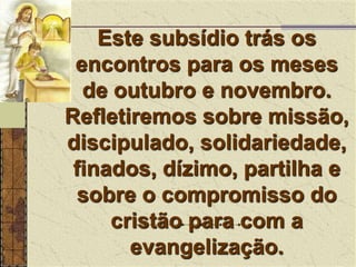 Este subsídio trás os encontros para os meses de outubro e novembro. Refletiremos sobre missão, discipulado, solidariedade, finados, dízimo, partilha e sobre o compromisso do cristão para com a evangelização.