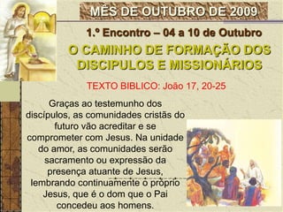 1.º Encontro – 04 a 10 de OutubroO CAMINHO DE FORMAÇÃO DOS DISCIPULOS E MISSIONÁRIOSTEXTO BIBLICO: João 17, 20-25Graças ao testemunho dos discípulos, as comunidades cristãs do futuro vão acreditar e se comprometer com Jesus. Na unidade do amor, as comunidades serão sacramento ou expressão da presença atuante de Jesus, lembrando continuamente o próprio Jesus, que é o dom que o Pai concedeu aos homens.  