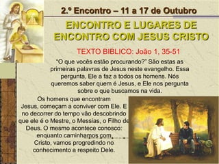 2.º Encontro – 11 a 17 de OutubroENCONTRO E LUGARES DE ENCONTRO COM JESUS CRISTOTEXTO BIBLICO: João 1, 35-51“O que vocês estão procurando?” São estas as primeiras palavras de Jesus neste evangelho. Essa pergunta, Ele a faz a todos os homens. Nós queremos saber quem é Jesus, e Ele nos pergunta sobre o que buscamos na vida.Os homens que encontram Jesus, começam a conviver com Ele. E no decorrer do tempo vão descobrindo que ele é o Mestre, o Messias, o Filho de Deus. O mesmo acontece conosco: enquanto caminhamos com Cristo, vamos progredindo no conhecimento a respeito Dele. 