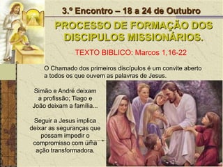 3.º Encontro – 18 a 24 de OutubroPROCESSO DE FORMAÇÃO DOS DISCIPULOS MISSIONÁRIOS.TEXTO BIBLICO: Marcos 1,16-22O Chamado dos primeiros discípulos é um convite aberto a todos os que ouvem as palavras de Jesus. Simão e André deixam a profissão; Tiago e João deixam a família...Seguir a Jesus implica deixar as seguranças que possam impedir o compromisso com uma ação transformadora.
