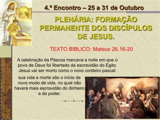 4.º Encontro – 25 a 31 de OutubroPLENÁRIA: FORMAÇÃO PERMANENTE DOS DISCÍPULOS DE JESUS.TEXTO BIBLICO: Mateus 26,16-20A celebração da Páscoa marcava a noite em que o povo de Deus foi libertado da escravidão do Egito. Jesus vai ser morto como o novo cordeiro pascal:sua vida e morte são o inicio de novo modo de vida, no qual não haverá mais escravidão do dinheiro e do poder. 