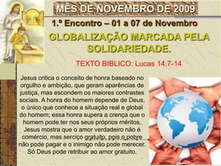 1.º Encontro – 01 a 07 de Novembro GLOBALIZAÇÃO MARCADA PELA SOLIDARIEDADE.TEXTO BIBLICO: Lucas 14,7-14Jesus critica o conceito de honra baseado no orgulho e ambição, que geram aparências de justiça, mas escondem os maiores contrastes sociais. A honra do homem depende de Deus, o único que conhece a situação real e global do homem; essa honra supera a crença que o homem pode ter nos seus próprios méritos. Jesus mostra que o amor verdadeiro não é comércio, mas serciço gratuito, pois o pobre não pode pagar e o inimigo não pode merecer. Só Deus pode retribuir ao amor gratuito.
