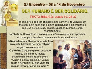 2.º Encontro – 08 a 14 de NovembroSER HUMANO É SER SOLIDÁRIO.TEXTO BIBLICO: Lucas 10, 25-37O primeiro a colocar obstáculos no caminho de Jesus é um teólogo. Este sabe que o amor total a Deus e ao próximo é que leva à vida. Mas, não basta saber. É preciso amar concretamente. parábola do Samaritano mostra que o próximo é quem se aproxima do outro para lhe dar uma resposta às necessidades.A Nessa tarefa prática, o amor não leva em conta barreiras de raça, religião, nação ou classe social.O próximo é aquele que eu encontro no meu caminho. O legista estabelecia limites para o amor: “Quem é o meu próximo?” Jesus muda a pergunta: “O que você faz para se tornar próximo do outro?”. 
