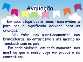 Avaliação

  Em cada etapa deste tema, ficou evidente
para nós o significado deixado para as
crianças.
     Nas falas, nos questionamentos, nas
brincadeiras, no entusiasmo e até mesmo no
feedback com os pais.
   Em cada vivência, em cada momento, nos
mostrou que o nosso objetivo proposto se
concretizou.
 