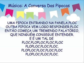 Música: A Conversa Das Pipocas



 UMA PIPOCA ENTRANDO NA PANELA,PLOC
OUTRA PIPOCA VEM LOGO RESPONDER,PLOC
ENTÃO COMEÇA UM TREMENDO FALATÓRIO,
  QUE NINGUÉM CONSEGUE ENTENDER.
            E É UM TAL DE
        PLOC,PLOPLOC,PLOC,PLOC
          PLOPLOC,PLOC,PLOC,
        PLOPLOC,PLOC,PLOC,PLOC
          PLOPLOC,PLOC,PLOC.
                                   2
 