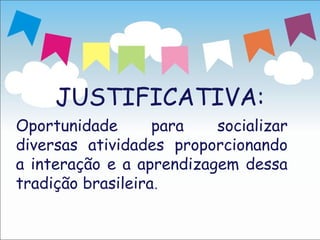 JUSTIFICATIVA:
Oportunidade       para   socializar
diversas atividades proporcionando
a interação e a aprendizagem dessa
tradição brasileira.
 