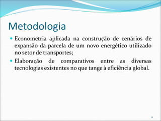 Metodologia
 Econometria aplicada na construção de cenários de
expansão da parcela de um novo energético utilizado
no setor de transportes;
 Elaboração de comparativos entre as diversas
tecnologias existentes no que tange à eficiência global.
11
 
