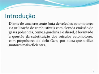Introdução
Diante de uma crescente frota de veículos automotores
e a utilização de combustíveis com elevada emissão de
gases poluentes, como a gasolina e o diesel, é levantado
a questão da substituição dos veículos automotores,
com propulsores de ciclo Otto, por outra que utilize
motores mais eficientes.
2
 