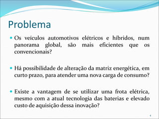 Problema
 Os veículos automotivos elétricos e híbridos, num
panorama global, são mais eficientes que os
convencionais?
 Há possibilidade de alteração da matriz energética, em
curto prazo, para atender uma nova carga de consumo?
 Existe a vantagem de se utilizar uma frota elétrica,
mesmo com a atual tecnologia das baterias e elevado
custo de aquisição dessa inovação?
4
 