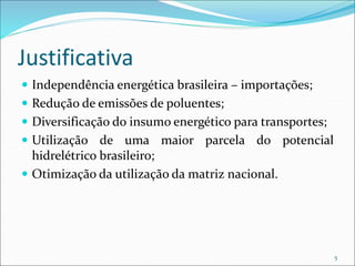 Justificativa
 Independência energética brasileira – importações;
 Redução de emissões de poluentes;
 Diversificação do insumo energético para transportes;
 Utilização de uma maior parcela do potencial
hidrelétrico brasileiro;
 Otimização da utilização da matriz nacional.
5
 