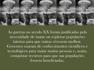 As guerras no século XX foram justificadas pela
  necessidade de matar ou explorar populações
    inteiras para que outras vivessem melhor.
Governos usaram de conhecimentos científicos e
tecnológicos para matar muitas pessoas e, assim,
  conquistar recursos para que sua populações
               fossem beneficiadas.
 