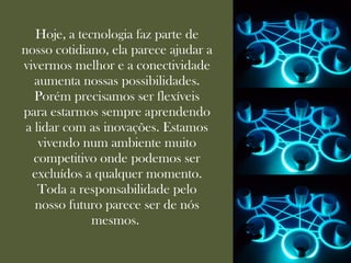 Hoje, a tecnologia faz parte de
nosso cotidiano, ela parece ajudar a
vivermos melhor e a conectividade
   aumenta nossas possibilidades.
   Porém precisamos ser flexíveis
para estarmos sempre aprendendo
 a lidar com as inovações. Estamos
    vivendo num ambiente muito
   competitivo onde podemos ser
  excluídos a qualquer momento.
    Toda a responsabilidade pelo
   nosso futuro parece ser de nós
              mesmos.
 