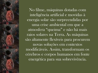 No filme, máquinas dotadas com
   inteligência artificial e movidas à
 energia solar são surpreendidas por
    uma crise ambiental em que a
  atmosfera “queima” e não há mais
 raios solares na Terra. As máquinas
são altamente flexíveis para procurem
     novas soluções em contextos
 modificáveis. Assim, transformam os
cérebros e corpos humanos em fonte
  energética para sua sobrevivência.
 