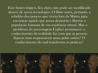 Esse futuro trágico, fica claro, não pode ser modificado
através de novas tecnologias. O filme narra, portanto, a
  rebelião dos poucos que vivem fora da Matrix para
    encontrar aquele que possa destruí-la e libertar a
  população humana de sua existência virtual. Mas o
    problema do personagem Cypher permanece: o
  conhecimento da realidade faz com que as pessoas
    fiquem mais responsáveis umas pelas outras? O
      conhecimento do mal transforma as práticas?
 