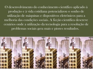 O desenvolvimento do conhecimento científico aplicado à
   produção e à vida cotidiana potencializou o sonho de
  utilização de máquinas e dispositivos eletrônicos para a
melhoria das condições sociais. A ficção científica descreve
cenários onde a utilização da tecnologia para a resolução de
      problemas sociais gera mais e piores resultados.
 