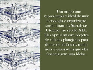 Um grupo que
representou o ideal de unir
  tecnologia e organização
 social foram os Socialistas
 Utópicos no século XIX.
Eles apresentavam projetos
de cidades planejadas para
 donos de indústrias muito
ricos e esperavam que eles
  financiassem suas idéias.
 