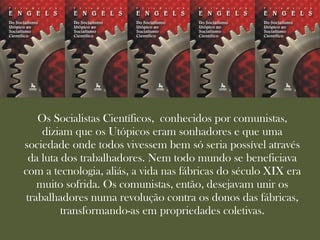 Os Socialistas Científicos, conhecidos por comunistas,
     diziam que os Utópicos eram sonhadores e que uma
sociedade onde todos vivessem bem só seria possível através
  da luta dos trabalhadores. Nem todo mundo se beneficiava
com a tecnologia, aliás, a vida nas fábricas do século XIX era
    muito sofrida. Os comunistas, então, desejavam unir os
 trabalhadores numa revolução contra os donos das fábricas,
          transformando-as em propriedades coletivas.
 