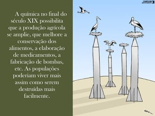 A química no final do
  século XIX possibilita
 que a produção agrícola
se amplie, que melhore a
     conservação dos
 alimentos, a elaboração
   de medicamentos, a
  fabricação de bombas,
    etc. As populações
   poderiam viver mais
    assim como serem
      destruídas mais
         facilmente.
 