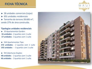 28 unidades comerciais (Lojas)
691 unidades residenciais
Tamanho do terreno 28.685 m²,
sendo 27% de área construída.
Tipologias unidades residenciais
33 Apartamentos Garden:
16 unidades - 2 quartos com 1 suíte
17 unidades - 3 quartos com 1 suíte
564 Apartamentos Tipo:
372 unidades - 2 quartos com 1 suíte
192 unidades - 3 quartos com 1 suíte
94 Coberturas Duplex:
48 unidades - 2 quartos com 1 suíte
46 unidades - 3 quartos com 1 suíte
FICHA TÉCNICA
 