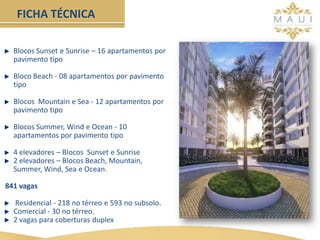 Blocos Sunset e Sunrise – 16 apartamentos por
pavimento tipo
Bloco Beach - 08 apartamentos por pavimento
tipo
Blocos Mountain e Sea - 12 apartamentos por
pavimento tipo
Blocos Summer, Wind e Ocean - 10
apartamentos por pavimento tipo
4 elevadores – Blocos Sunset e Sunrise
2 elevadores – Blocos Beach, Mountain,
Summer, Wind, Sea e Ocean.
841 vagas
Residencial - 218 no térreo e 593 no subsolo.
Comercial - 30 no térreo.
2 vagas para coberturas duplex
FICHA TÉCNICA
 