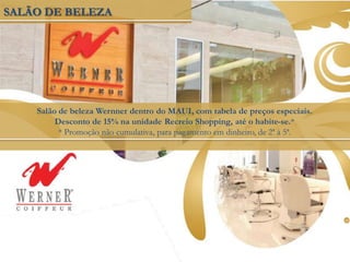 SALÃO DE BELEZA
Salão de beleza Wernner dentro do MAUI, com tabela de preços especiais.
Desconto de 15% na unidade Recreio Shopping, até o habite-se.*
* Promoção não cumulativa, para pagamento em dinheiro, de 2ª à 5ª.
 