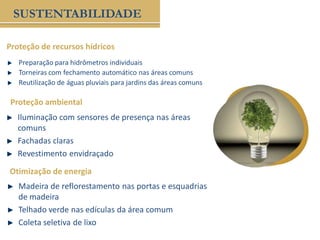 Preparação para hidrômetros individuais
Torneiras com fechamento automático nas áreas comuns
Reutilização de águas pluviais para jardins das áreas comuns
Proteção de recursos hídricos
SUSTENTABILIDADE
Proteção ambiental
Iluminação com sensores de presença nas áreas
comuns
Fachadas claras
Revestimento envidraçado
Otimização de energia
Madeira de reflorestamento nas portas e esquadrias
de madeira
Telhado verde nas edículas da área comum
Coleta seletiva de lixo
 