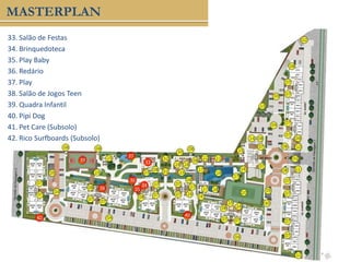 33. Salão de Festas
34. Brinquedoteca
35. Play Baby
36. Redário
37. Play
38. Salão de Jogos Teen
39. Quadra Infantil
40. Pipi Dog
41. Pet Care (Subsolo)
42. Rico Surfboards (Subsolo)
MASTERPLAN
33
34
35
36
37
38
39
40
40
 