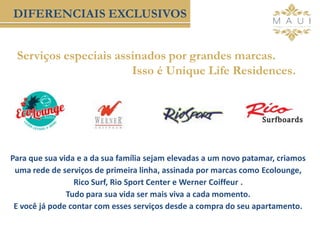 Serviços especiais assinados por grandes marcas.
Isso é Unique Life Residences.
DIFERENCIAIS EXCLUSIVOS
Para que sua vida e a da sua família sejam elevadas a um novo patamar, criamos
uma rede de serviços de primeira linha, assinada por marcas como Ecolounge,
Rico Surf, Rio Sport Center e Werner Coiffeur .
Tudo para sua vida ser mais viva a cada momento.
E você já pode contar com esses serviços desde a compra do seu apartamento.
 