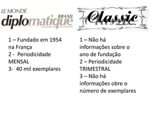 1 – Fundado em 1954    1 – Não há
na França              informações sobre o
2 - Periodicidade      ano de fundação
MENSAL                 2 – Periodicidade
3- 40 mil exemplares   TRIMESTRAL
                       3 – Não há
                       informações obre o
                       número de exemplares
 