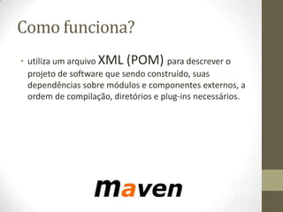 Como funciona?
• utiliza um arquivo XML (POM) para descrever o
projeto de software que sendo construído, suas
dependências sobre módulos e componentes externos, a
ordem de compilação, diretórios e plug-ins necessários.
 