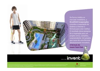 De forma inédita no
mercado imobiliário, a
Brookfield Incoporações
convidou a população de
Goiânia a inventar a
fórmula para viver melhor.
O resultado dessa pesquisa
foi a inspiração para um
projeto único, completo,
Memorial de Incorporação registrado sob o R.2 da matrícula 207.236, em 30/09/2010, em processo de retificação junto ao Cartório de Registro de Imóveis da 1ª Circunscrição de Goiânia, Goiás. As unidades
somente serão comercializadas após tal retificação. *Os materiais, equipamentos, cores e vegetações do projeto de paisagismo e das áreas comuns poderão sofrer pequenas alterações em função da
disponibilidade do mercado. MATERIAL PROVISÓRIO DE USO INTERNO DO CORRETOR.
projeto único, completo,
surpreendente. Um projeto
que nasce de uma fórmula
absolutamente inovadora.
A fórmula do
Invent Total Club.
1 CONCEITOinvent TOTAL CLUB
2 FICHA TÉCNICA
 